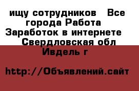 ищу сотрудников - Все города Работа » Заработок в интернете   . Свердловская обл.,Ивдель г.